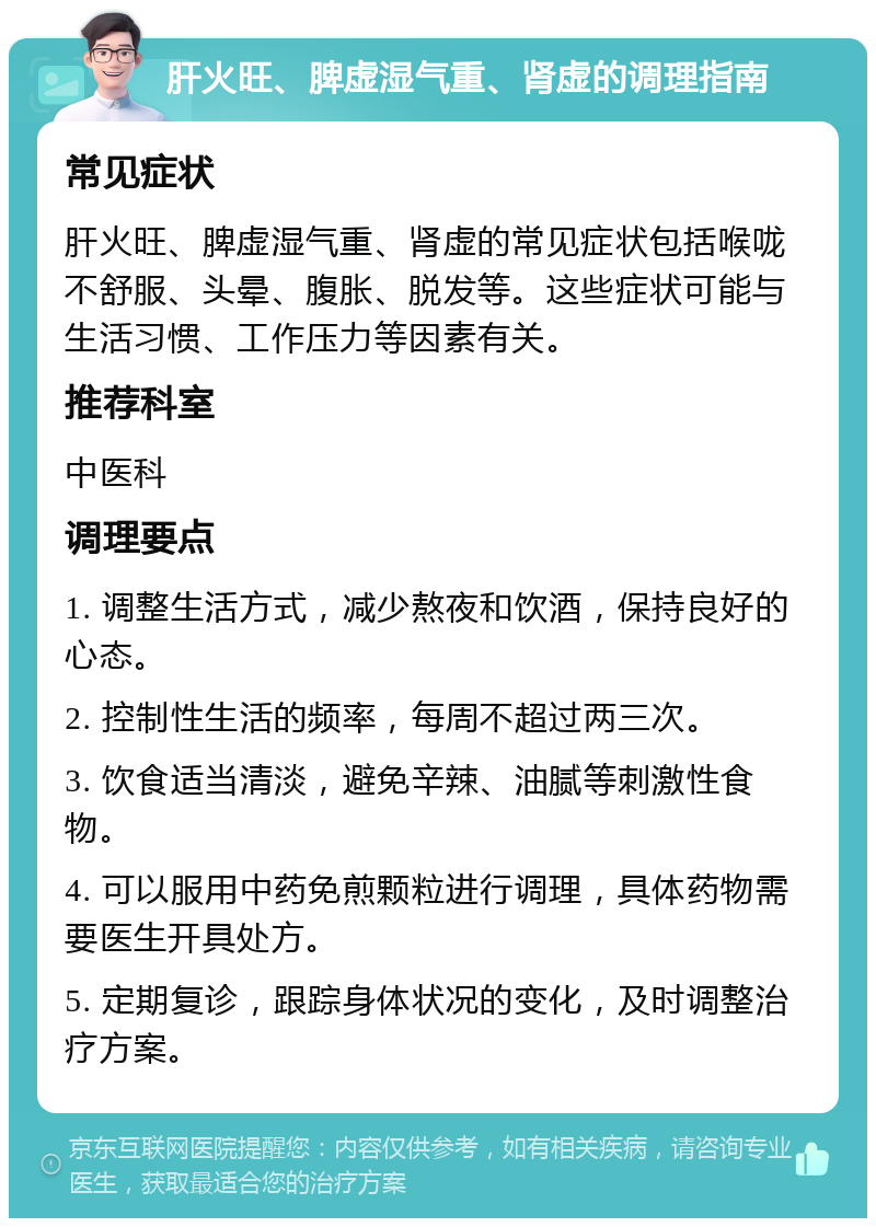 肝火旺、脾虚湿气重、肾虚的调理指南 常见症状 肝火旺、脾虚湿气重、肾虚的常见症状包括喉咙不舒服、头晕、腹胀、脱发等。这些症状可能与生活习惯、工作压力等因素有关。 推荐科室 中医科 调理要点 1. 调整生活方式，减少熬夜和饮酒，保持良好的心态。 2. 控制性生活的频率，每周不超过两三次。 3. 饮食适当清淡，避免辛辣、油腻等刺激性食物。 4. 可以服用中药免煎颗粒进行调理，具体药物需要医生开具处方。 5. 定期复诊，跟踪身体状况的变化，及时调整治疗方案。