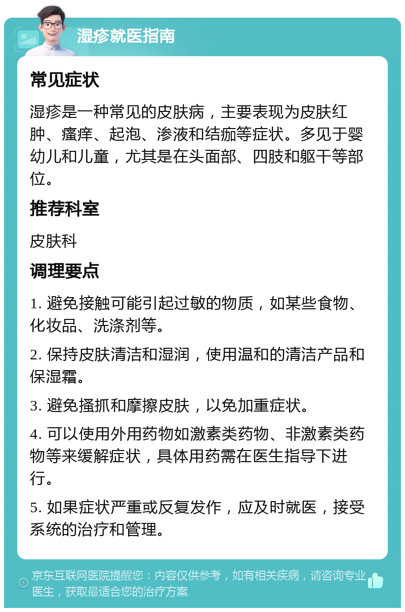 湿疹就医指南 常见症状 湿疹是一种常见的皮肤病，主要表现为皮肤红肿、瘙痒、起泡、渗液和结痂等症状。多见于婴幼儿和儿童，尤其是在头面部、四肢和躯干等部位。 推荐科室 皮肤科 调理要点 1. 避免接触可能引起过敏的物质，如某些食物、化妆品、洗涤剂等。 2. 保持皮肤清洁和湿润，使用温和的清洁产品和保湿霜。 3. 避免搔抓和摩擦皮肤，以免加重症状。 4. 可以使用外用药物如激素类药物、非激素类药物等来缓解症状，具体用药需在医生指导下进行。 5. 如果症状严重或反复发作，应及时就医，接受系统的治疗和管理。