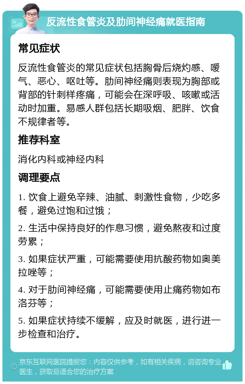 反流性食管炎及肋间神经痛就医指南 常见症状 反流性食管炎的常见症状包括胸骨后烧灼感、嗳气、恶心、呕吐等。肋间神经痛则表现为胸部或背部的针刺样疼痛，可能会在深呼吸、咳嗽或活动时加重。易感人群包括长期吸烟、肥胖、饮食不规律者等。 推荐科室 消化内科或神经内科 调理要点 1. 饮食上避免辛辣、油腻、刺激性食物，少吃多餐，避免过饱和过饿； 2. 生活中保持良好的作息习惯，避免熬夜和过度劳累； 3. 如果症状严重，可能需要使用抗酸药物如奥美拉唑等； 4. 对于肋间神经痛，可能需要使用止痛药物如布洛芬等； 5. 如果症状持续不缓解，应及时就医，进行进一步检查和治疗。