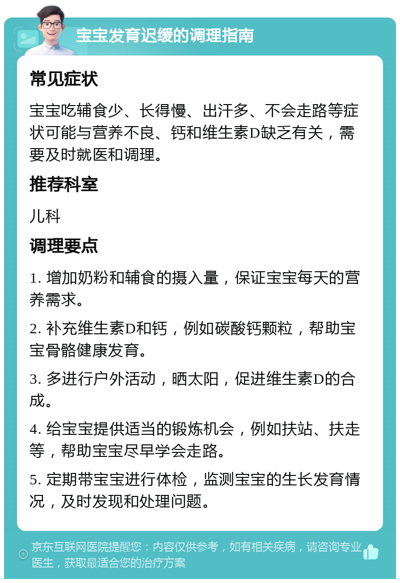 宝宝发育迟缓的调理指南 常见症状 宝宝吃辅食少、长得慢、出汗多、不会走路等症状可能与营养不良、钙和维生素D缺乏有关，需要及时就医和调理。 推荐科室 儿科 调理要点 1. 增加奶粉和辅食的摄入量，保证宝宝每天的营养需求。 2. 补充维生素D和钙，例如碳酸钙颗粒，帮助宝宝骨骼健康发育。 3. 多进行户外活动，晒太阳，促进维生素D的合成。 4. 给宝宝提供适当的锻炼机会，例如扶站、扶走等，帮助宝宝尽早学会走路。 5. 定期带宝宝进行体检，监测宝宝的生长发育情况，及时发现和处理问题。