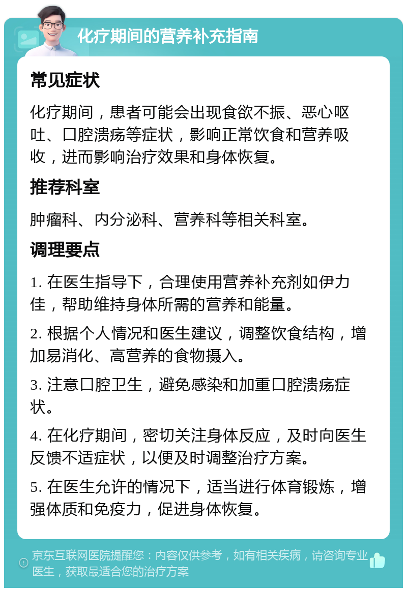 化疗期间的营养补充指南 常见症状 化疗期间，患者可能会出现食欲不振、恶心呕吐、口腔溃疡等症状，影响正常饮食和营养吸收，进而影响治疗效果和身体恢复。 推荐科室 肿瘤科、内分泌科、营养科等相关科室。 调理要点 1. 在医生指导下，合理使用营养补充剂如伊力佳，帮助维持身体所需的营养和能量。 2. 根据个人情况和医生建议，调整饮食结构，增加易消化、高营养的食物摄入。 3. 注意口腔卫生，避免感染和加重口腔溃疡症状。 4. 在化疗期间，密切关注身体反应，及时向医生反馈不适症状，以便及时调整治疗方案。 5. 在医生允许的情况下，适当进行体育锻炼，增强体质和免疫力，促进身体恢复。