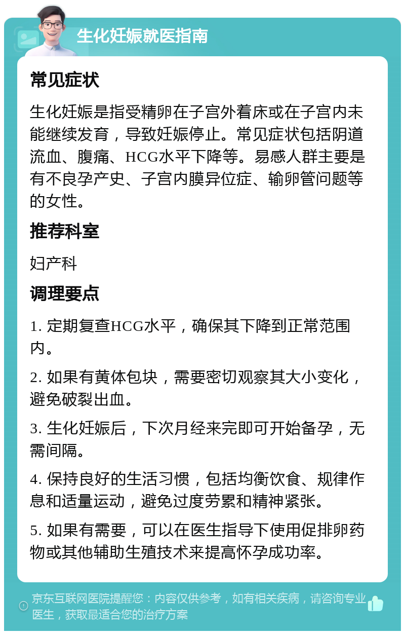 生化妊娠就医指南 常见症状 生化妊娠是指受精卵在子宫外着床或在子宫内未能继续发育，导致妊娠停止。常见症状包括阴道流血、腹痛、HCG水平下降等。易感人群主要是有不良孕产史、子宫内膜异位症、输卵管问题等的女性。 推荐科室 妇产科 调理要点 1. 定期复查HCG水平，确保其下降到正常范围内。 2. 如果有黄体包块，需要密切观察其大小变化，避免破裂出血。 3. 生化妊娠后，下次月经来完即可开始备孕，无需间隔。 4. 保持良好的生活习惯，包括均衡饮食、规律作息和适量运动，避免过度劳累和精神紧张。 5. 如果有需要，可以在医生指导下使用促排卵药物或其他辅助生殖技术来提高怀孕成功率。