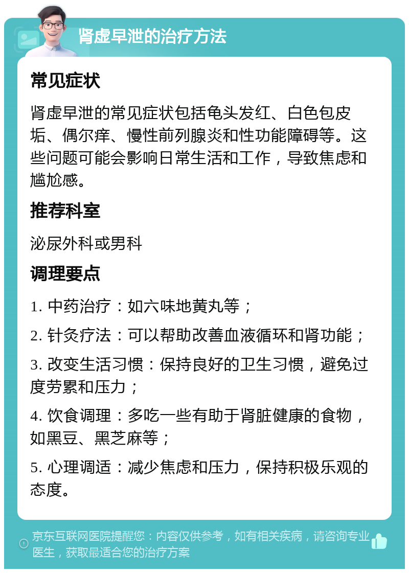 肾虚早泄的治疗方法 常见症状 肾虚早泄的常见症状包括龟头发红、白色包皮垢、偶尔痒、慢性前列腺炎和性功能障碍等。这些问题可能会影响日常生活和工作，导致焦虑和尴尬感。 推荐科室 泌尿外科或男科 调理要点 1. 中药治疗：如六味地黄丸等； 2. 针灸疗法：可以帮助改善血液循环和肾功能； 3. 改变生活习惯：保持良好的卫生习惯，避免过度劳累和压力； 4. 饮食调理：多吃一些有助于肾脏健康的食物，如黑豆、黑芝麻等； 5. 心理调适：减少焦虑和压力，保持积极乐观的态度。