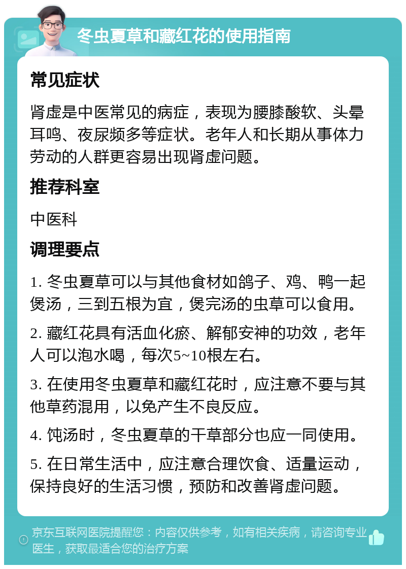 冬虫夏草和藏红花的使用指南 常见症状 肾虚是中医常见的病症，表现为腰膝酸软、头晕耳鸣、夜尿频多等症状。老年人和长期从事体力劳动的人群更容易出现肾虚问题。 推荐科室 中医科 调理要点 1. 冬虫夏草可以与其他食材如鸽子、鸡、鸭一起煲汤，三到五根为宜，煲完汤的虫草可以食用。 2. 藏红花具有活血化瘀、解郁安神的功效，老年人可以泡水喝，每次5~10根左右。 3. 在使用冬虫夏草和藏红花时，应注意不要与其他草药混用，以免产生不良反应。 4. 饨汤时，冬虫夏草的干草部分也应一同使用。 5. 在日常生活中，应注意合理饮食、适量运动，保持良好的生活习惯，预防和改善肾虚问题。