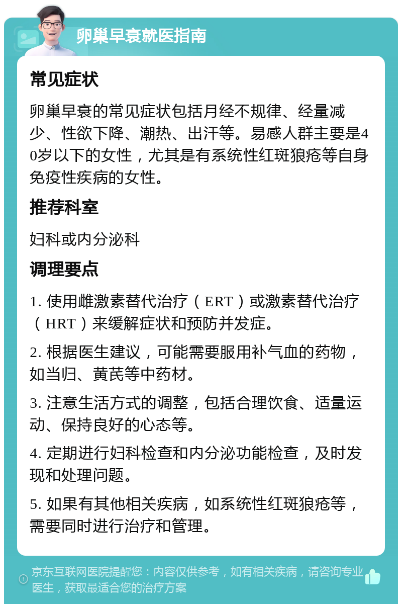 卵巢早衰就医指南 常见症状 卵巢早衰的常见症状包括月经不规律、经量减少、性欲下降、潮热、出汗等。易感人群主要是40岁以下的女性，尤其是有系统性红斑狼疮等自身免疫性疾病的女性。 推荐科室 妇科或内分泌科 调理要点 1. 使用雌激素替代治疗（ERT）或激素替代治疗（HRT）来缓解症状和预防并发症。 2. 根据医生建议，可能需要服用补气血的药物，如当归、黄芪等中药材。 3. 注意生活方式的调整，包括合理饮食、适量运动、保持良好的心态等。 4. 定期进行妇科检查和内分泌功能检查，及时发现和处理问题。 5. 如果有其他相关疾病，如系统性红斑狼疮等，需要同时进行治疗和管理。