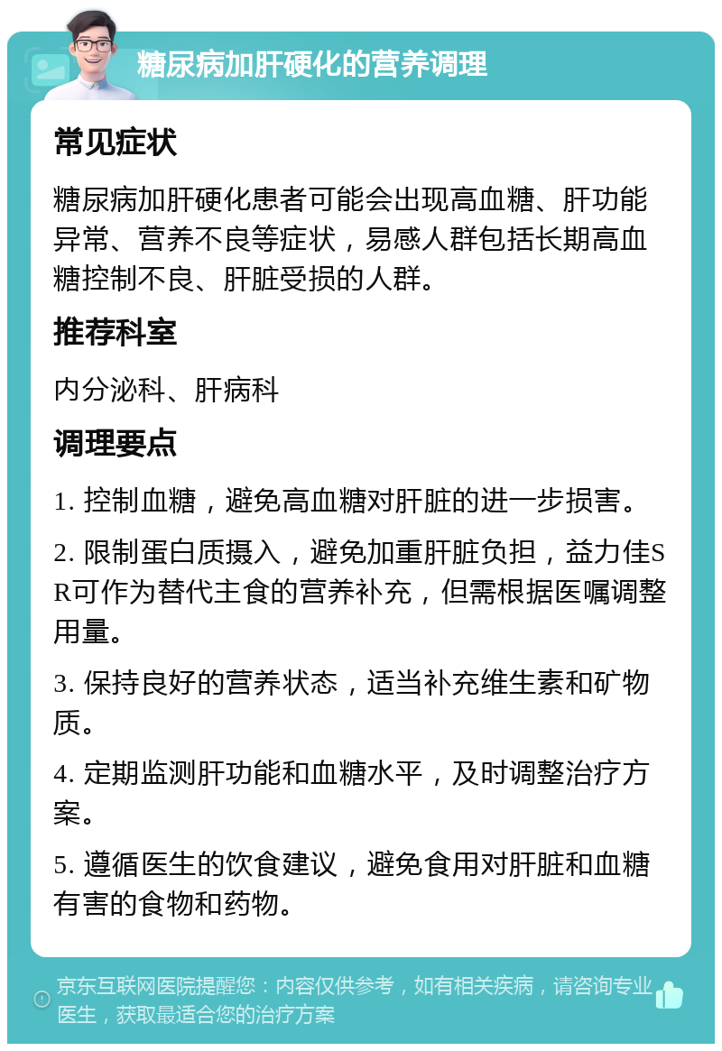 糖尿病加肝硬化的营养调理 常见症状 糖尿病加肝硬化患者可能会出现高血糖、肝功能异常、营养不良等症状，易感人群包括长期高血糖控制不良、肝脏受损的人群。 推荐科室 内分泌科、肝病科 调理要点 1. 控制血糖，避免高血糖对肝脏的进一步损害。 2. 限制蛋白质摄入，避免加重肝脏负担，益力佳SR可作为替代主食的营养补充，但需根据医嘱调整用量。 3. 保持良好的营养状态，适当补充维生素和矿物质。 4. 定期监测肝功能和血糖水平，及时调整治疗方案。 5. 遵循医生的饮食建议，避免食用对肝脏和血糖有害的食物和药物。