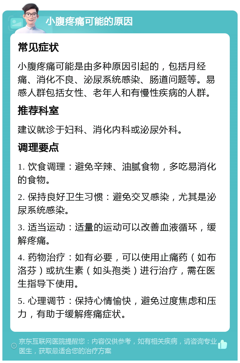 小腹疼痛可能的原因 常见症状 小腹疼痛可能是由多种原因引起的，包括月经痛、消化不良、泌尿系统感染、肠道问题等。易感人群包括女性、老年人和有慢性疾病的人群。 推荐科室 建议就诊于妇科、消化内科或泌尿外科。 调理要点 1. 饮食调理：避免辛辣、油腻食物，多吃易消化的食物。 2. 保持良好卫生习惯：避免交叉感染，尤其是泌尿系统感染。 3. 适当运动：适量的运动可以改善血液循环，缓解疼痛。 4. 药物治疗：如有必要，可以使用止痛药（如布洛芬）或抗生素（如头孢类）进行治疗，需在医生指导下使用。 5. 心理调节：保持心情愉快，避免过度焦虑和压力，有助于缓解疼痛症状。