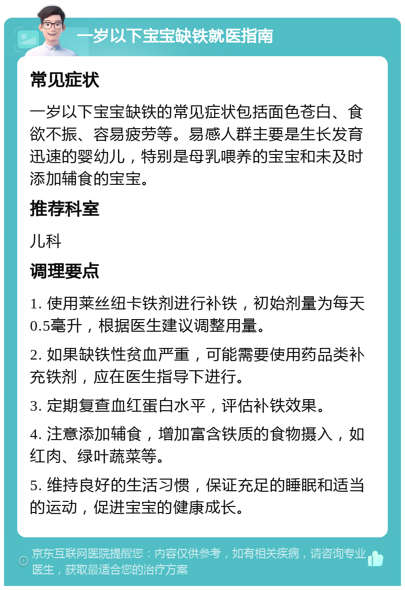 一岁以下宝宝缺铁就医指南 常见症状 一岁以下宝宝缺铁的常见症状包括面色苍白、食欲不振、容易疲劳等。易感人群主要是生长发育迅速的婴幼儿，特别是母乳喂养的宝宝和未及时添加辅食的宝宝。 推荐科室 儿科 调理要点 1. 使用莱丝纽卡铁剂进行补铁，初始剂量为每天0.5毫升，根据医生建议调整用量。 2. 如果缺铁性贫血严重，可能需要使用药品类补充铁剂，应在医生指导下进行。 3. 定期复查血红蛋白水平，评估补铁效果。 4. 注意添加辅食，增加富含铁质的食物摄入，如红肉、绿叶蔬菜等。 5. 维持良好的生活习惯，保证充足的睡眠和适当的运动，促进宝宝的健康成长。