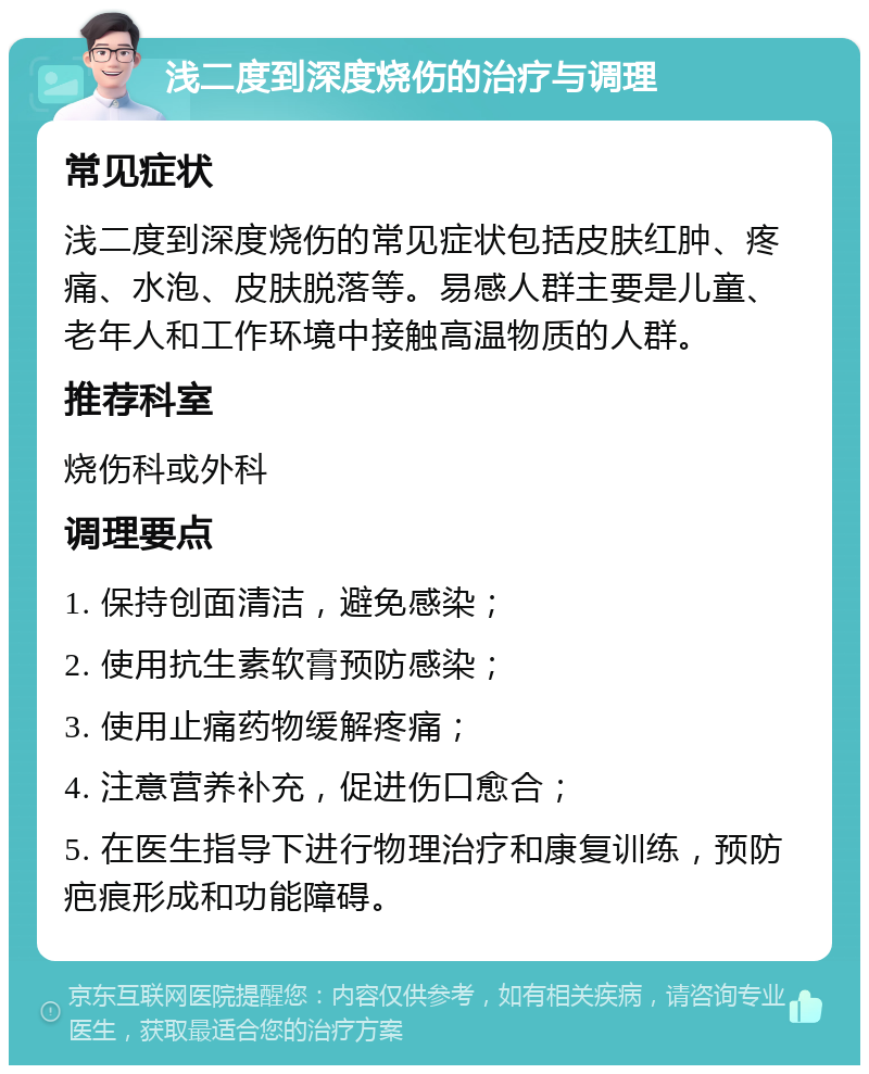 浅二度到深度烧伤的治疗与调理 常见症状 浅二度到深度烧伤的常见症状包括皮肤红肿、疼痛、水泡、皮肤脱落等。易感人群主要是儿童、老年人和工作环境中接触高温物质的人群。 推荐科室 烧伤科或外科 调理要点 1. 保持创面清洁，避免感染； 2. 使用抗生素软膏预防感染； 3. 使用止痛药物缓解疼痛； 4. 注意营养补充，促进伤口愈合； 5. 在医生指导下进行物理治疗和康复训练，预防疤痕形成和功能障碍。