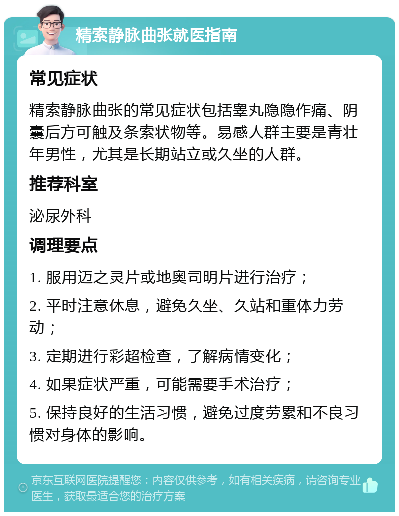 精索静脉曲张就医指南 常见症状 精索静脉曲张的常见症状包括睾丸隐隐作痛、阴囊后方可触及条索状物等。易感人群主要是青壮年男性，尤其是长期站立或久坐的人群。 推荐科室 泌尿外科 调理要点 1. 服用迈之灵片或地奥司明片进行治疗； 2. 平时注意休息，避免久坐、久站和重体力劳动； 3. 定期进行彩超检查，了解病情变化； 4. 如果症状严重，可能需要手术治疗； 5. 保持良好的生活习惯，避免过度劳累和不良习惯对身体的影响。