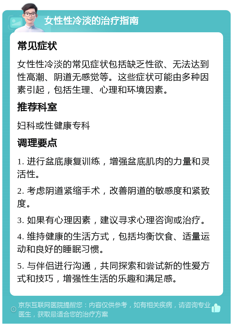 女性性冷淡的治疗指南 常见症状 女性性冷淡的常见症状包括缺乏性欲、无法达到性高潮、阴道无感觉等。这些症状可能由多种因素引起，包括生理、心理和环境因素。 推荐科室 妇科或性健康专科 调理要点 1. 进行盆底康复训练，增强盆底肌肉的力量和灵活性。 2. 考虑阴道紧缩手术，改善阴道的敏感度和紧致度。 3. 如果有心理因素，建议寻求心理咨询或治疗。 4. 维持健康的生活方式，包括均衡饮食、适量运动和良好的睡眠习惯。 5. 与伴侣进行沟通，共同探索和尝试新的性爱方式和技巧，增强性生活的乐趣和满足感。