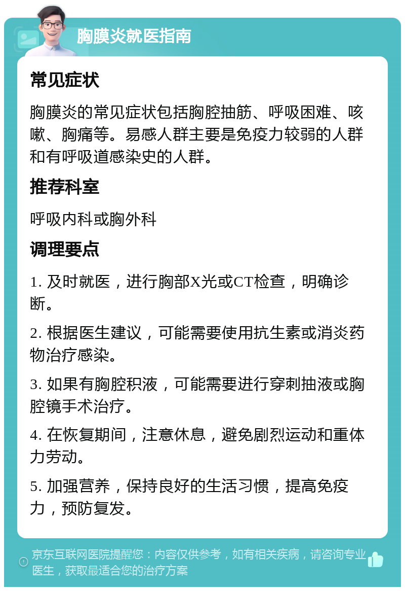 胸膜炎就医指南 常见症状 胸膜炎的常见症状包括胸腔抽筋、呼吸困难、咳嗽、胸痛等。易感人群主要是免疫力较弱的人群和有呼吸道感染史的人群。 推荐科室 呼吸内科或胸外科 调理要点 1. 及时就医，进行胸部X光或CT检查，明确诊断。 2. 根据医生建议，可能需要使用抗生素或消炎药物治疗感染。 3. 如果有胸腔积液，可能需要进行穿刺抽液或胸腔镜手术治疗。 4. 在恢复期间，注意休息，避免剧烈运动和重体力劳动。 5. 加强营养，保持良好的生活习惯，提高免疫力，预防复发。