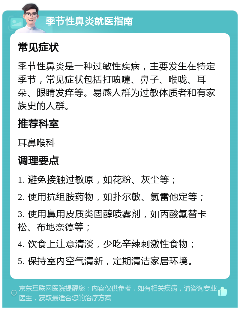 季节性鼻炎就医指南 常见症状 季节性鼻炎是一种过敏性疾病，主要发生在特定季节，常见症状包括打喷嚏、鼻子、喉咙、耳朵、眼睛发痒等。易感人群为过敏体质者和有家族史的人群。 推荐科室 耳鼻喉科 调理要点 1. 避免接触过敏原，如花粉、灰尘等； 2. 使用抗组胺药物，如扑尔敏、氯雷他定等； 3. 使用鼻用皮质类固醇喷雾剂，如丙酸氟替卡松、布地奈德等； 4. 饮食上注意清淡，少吃辛辣刺激性食物； 5. 保持室内空气清新，定期清洁家居环境。