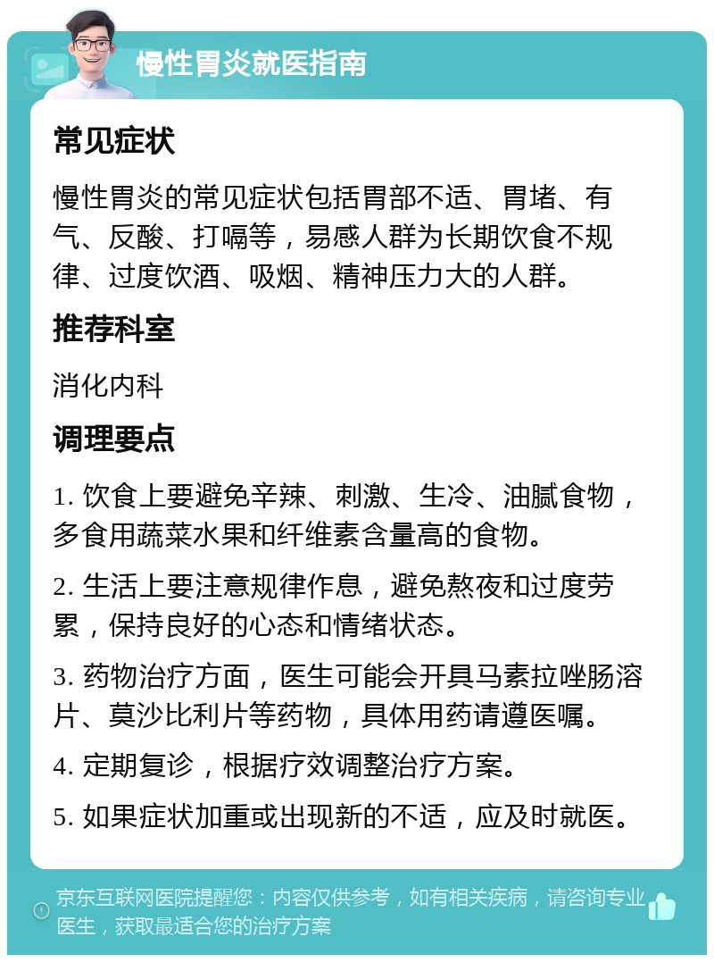 慢性胃炎就医指南 常见症状 慢性胃炎的常见症状包括胃部不适、胃堵、有气、反酸、打嗝等，易感人群为长期饮食不规律、过度饮酒、吸烟、精神压力大的人群。 推荐科室 消化内科 调理要点 1. 饮食上要避免辛辣、刺激、生冷、油腻食物，多食用蔬菜水果和纤维素含量高的食物。 2. 生活上要注意规律作息，避免熬夜和过度劳累，保持良好的心态和情绪状态。 3. 药物治疗方面，医生可能会开具马素拉唑肠溶片、莫沙比利片等药物，具体用药请遵医嘱。 4. 定期复诊，根据疗效调整治疗方案。 5. 如果症状加重或出现新的不适，应及时就医。