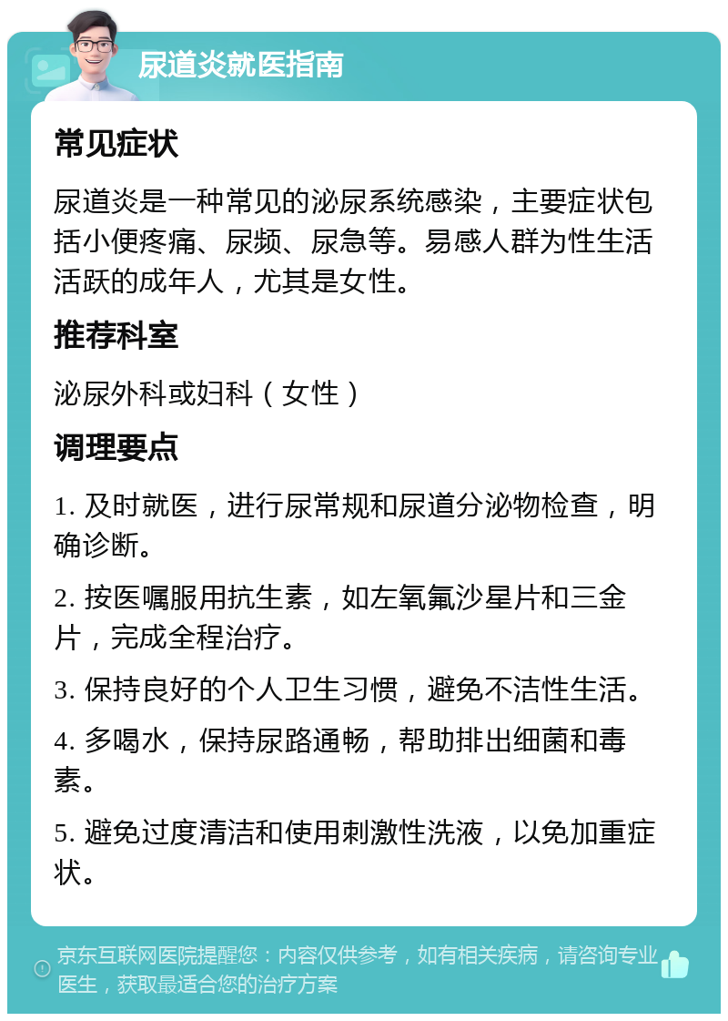 尿道炎就医指南 常见症状 尿道炎是一种常见的泌尿系统感染，主要症状包括小便疼痛、尿频、尿急等。易感人群为性生活活跃的成年人，尤其是女性。 推荐科室 泌尿外科或妇科（女性） 调理要点 1. 及时就医，进行尿常规和尿道分泌物检查，明确诊断。 2. 按医嘱服用抗生素，如左氧氟沙星片和三金片，完成全程治疗。 3. 保持良好的个人卫生习惯，避免不洁性生活。 4. 多喝水，保持尿路通畅，帮助排出细菌和毒素。 5. 避免过度清洁和使用刺激性洗液，以免加重症状。