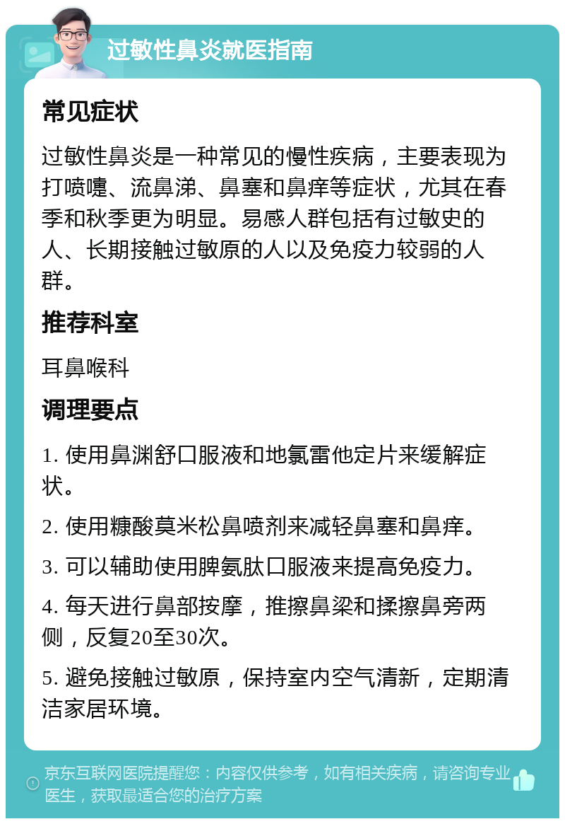 过敏性鼻炎就医指南 常见症状 过敏性鼻炎是一种常见的慢性疾病，主要表现为打喷嚏、流鼻涕、鼻塞和鼻痒等症状，尤其在春季和秋季更为明显。易感人群包括有过敏史的人、长期接触过敏原的人以及免疫力较弱的人群。 推荐科室 耳鼻喉科 调理要点 1. 使用鼻渊舒口服液和地氯雷他定片来缓解症状。 2. 使用糠酸莫米松鼻喷剂来减轻鼻塞和鼻痒。 3. 可以辅助使用脾氨肽口服液来提高免疫力。 4. 每天进行鼻部按摩，推擦鼻梁和揉擦鼻旁两侧，反复20至30次。 5. 避免接触过敏原，保持室内空气清新，定期清洁家居环境。