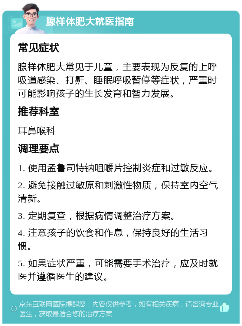 腺样体肥大就医指南 常见症状 腺样体肥大常见于儿童，主要表现为反复的上呼吸道感染、打鼾、睡眠呼吸暂停等症状，严重时可能影响孩子的生长发育和智力发展。 推荐科室 耳鼻喉科 调理要点 1. 使用孟鲁司特钠咀嚼片控制炎症和过敏反应。 2. 避免接触过敏原和刺激性物质，保持室内空气清新。 3. 定期复查，根据病情调整治疗方案。 4. 注意孩子的饮食和作息，保持良好的生活习惯。 5. 如果症状严重，可能需要手术治疗，应及时就医并遵循医生的建议。