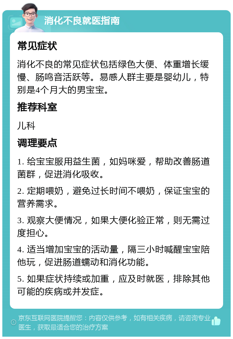 消化不良就医指南 常见症状 消化不良的常见症状包括绿色大便、体重增长缓慢、肠鸣音活跃等。易感人群主要是婴幼儿，特别是4个月大的男宝宝。 推荐科室 儿科 调理要点 1. 给宝宝服用益生菌，如妈咪爱，帮助改善肠道菌群，促进消化吸收。 2. 定期喂奶，避免过长时间不喂奶，保证宝宝的营养需求。 3. 观察大便情况，如果大便化验正常，则无需过度担心。 4. 适当增加宝宝的活动量，隔三小时喊醒宝宝陪他玩，促进肠道蠕动和消化功能。 5. 如果症状持续或加重，应及时就医，排除其他可能的疾病或并发症。