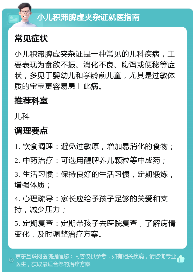 小儿积滞脾虚夹杂证就医指南 常见症状 小儿积滞脾虚夹杂证是一种常见的儿科疾病，主要表现为食欲不振、消化不良、腹泻或便秘等症状，多见于婴幼儿和学龄前儿童，尤其是过敏体质的宝宝更容易患上此病。 推荐科室 儿科 调理要点 1. 饮食调理：避免过敏原，增加易消化的食物； 2. 中药治疗：可选用醒脾养儿颗粒等中成药； 3. 生活习惯：保持良好的生活习惯，定期锻炼，增强体质； 4. 心理疏导：家长应给予孩子足够的关爱和支持，减少压力； 5. 定期复查：定期带孩子去医院复查，了解病情变化，及时调整治疗方案。