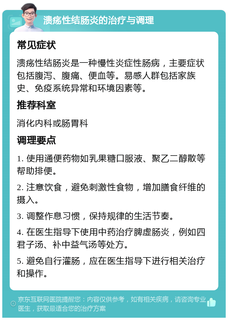 溃疡性结肠炎的治疗与调理 常见症状 溃疡性结肠炎是一种慢性炎症性肠病，主要症状包括腹泻、腹痛、便血等。易感人群包括家族史、免疫系统异常和环境因素等。 推荐科室 消化内科或肠胃科 调理要点 1. 使用通便药物如乳果糖口服液、聚乙二醇散等帮助排便。 2. 注意饮食，避免刺激性食物，增加膳食纤维的摄入。 3. 调整作息习惯，保持规律的生活节奏。 4. 在医生指导下使用中药治疗脾虚肠炎，例如四君子汤、补中益气汤等处方。 5. 避免自行灌肠，应在医生指导下进行相关治疗和操作。