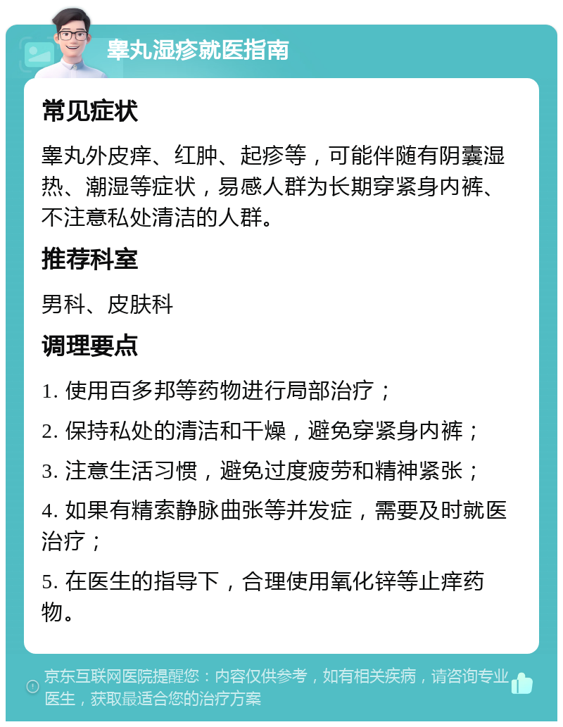 睾丸湿疹就医指南 常见症状 睾丸外皮痒、红肿、起疹等，可能伴随有阴囊湿热、潮湿等症状，易感人群为长期穿紧身内裤、不注意私处清洁的人群。 推荐科室 男科、皮肤科 调理要点 1. 使用百多邦等药物进行局部治疗； 2. 保持私处的清洁和干燥，避免穿紧身内裤； 3. 注意生活习惯，避免过度疲劳和精神紧张； 4. 如果有精索静脉曲张等并发症，需要及时就医治疗； 5. 在医生的指导下，合理使用氧化锌等止痒药物。