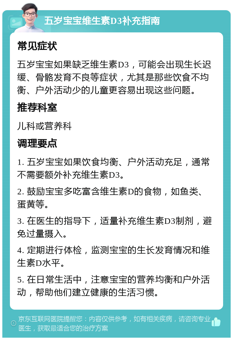 五岁宝宝维生素D3补充指南 常见症状 五岁宝宝如果缺乏维生素D3，可能会出现生长迟缓、骨骼发育不良等症状，尤其是那些饮食不均衡、户外活动少的儿童更容易出现这些问题。 推荐科室 儿科或营养科 调理要点 1. 五岁宝宝如果饮食均衡、户外活动充足，通常不需要额外补充维生素D3。 2. 鼓励宝宝多吃富含维生素D的食物，如鱼类、蛋黄等。 3. 在医生的指导下，适量补充维生素D3制剂，避免过量摄入。 4. 定期进行体检，监测宝宝的生长发育情况和维生素D水平。 5. 在日常生活中，注意宝宝的营养均衡和户外活动，帮助他们建立健康的生活习惯。