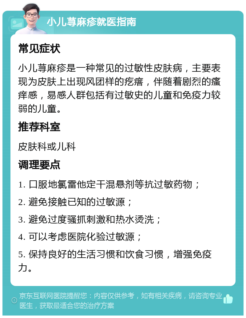 小儿荨麻疹就医指南 常见症状 小儿荨麻疹是一种常见的过敏性皮肤病，主要表现为皮肤上出现风团样的疙瘩，伴随着剧烈的瘙痒感，易感人群包括有过敏史的儿童和免疫力较弱的儿童。 推荐科室 皮肤科或儿科 调理要点 1. 口服地氯雷他定干混悬剂等抗过敏药物； 2. 避免接触已知的过敏源； 3. 避免过度骚抓刺激和热水烫洗； 4. 可以考虑医院化验过敏源； 5. 保持良好的生活习惯和饮食习惯，增强免疫力。