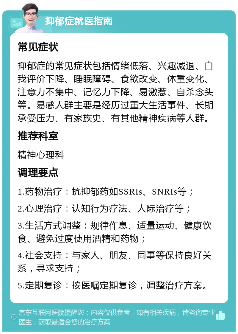 抑郁症就医指南 常见症状 抑郁症的常见症状包括情绪低落、兴趣减退、自我评价下降、睡眠障碍、食欲改变、体重变化、注意力不集中、记忆力下降、易激惹、自杀念头等。易感人群主要是经历过重大生活事件、长期承受压力、有家族史、有其他精神疾病等人群。 推荐科室 精神心理科 调理要点 1.药物治疗：抗抑郁药如SSRIs、SNRIs等； 2.心理治疗：认知行为疗法、人际治疗等； 3.生活方式调整：规律作息、适量运动、健康饮食、避免过度使用酒精和药物； 4.社会支持：与家人、朋友、同事等保持良好关系，寻求支持； 5.定期复诊：按医嘱定期复诊，调整治疗方案。