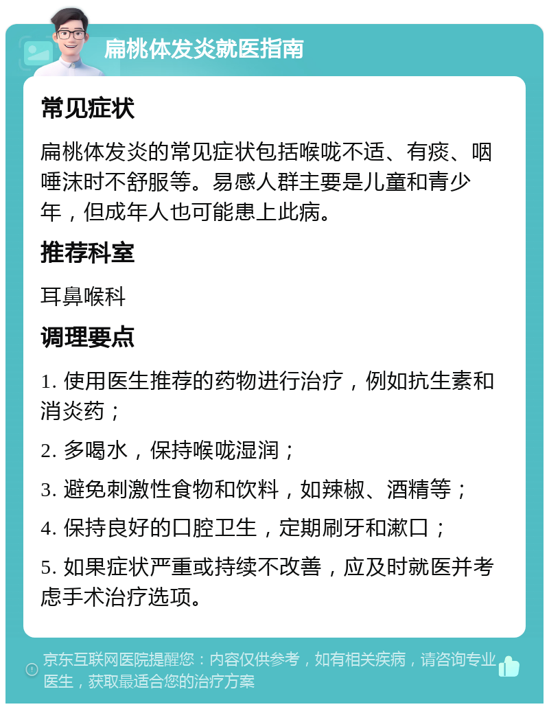 扁桃体发炎就医指南 常见症状 扁桃体发炎的常见症状包括喉咙不适、有痰、咽唾沫时不舒服等。易感人群主要是儿童和青少年，但成年人也可能患上此病。 推荐科室 耳鼻喉科 调理要点 1. 使用医生推荐的药物进行治疗，例如抗生素和消炎药； 2. 多喝水，保持喉咙湿润； 3. 避免刺激性食物和饮料，如辣椒、酒精等； 4. 保持良好的口腔卫生，定期刷牙和漱口； 5. 如果症状严重或持续不改善，应及时就医并考虑手术治疗选项。