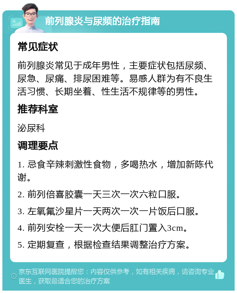 前列腺炎与尿频的治疗指南 常见症状 前列腺炎常见于成年男性，主要症状包括尿频、尿急、尿痛、排尿困难等。易感人群为有不良生活习惯、长期坐着、性生活不规律等的男性。 推荐科室 泌尿科 调理要点 1. 忌食辛辣刺激性食物，多喝热水，增加新陈代谢。 2. 前列倍喜胶囊一天三次一次六粒口服。 3. 左氧氟沙星片一天两次一次一片饭后口服。 4. 前列安栓一天一次大便后肛门置入3cm。 5. 定期复查，根据检查结果调整治疗方案。