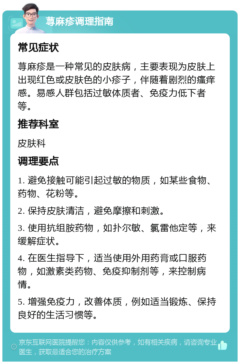 荨麻疹调理指南 常见症状 荨麻疹是一种常见的皮肤病，主要表现为皮肤上出现红色或皮肤色的小疹子，伴随着剧烈的瘙痒感。易感人群包括过敏体质者、免疫力低下者等。 推荐科室 皮肤科 调理要点 1. 避免接触可能引起过敏的物质，如某些食物、药物、花粉等。 2. 保持皮肤清洁，避免摩擦和刺激。 3. 使用抗组胺药物，如扑尔敏、氯雷他定等，来缓解症状。 4. 在医生指导下，适当使用外用药膏或口服药物，如激素类药物、免疫抑制剂等，来控制病情。 5. 增强免疫力，改善体质，例如适当锻炼、保持良好的生活习惯等。