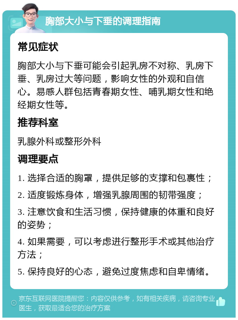 胸部大小与下垂的调理指南 常见症状 胸部大小与下垂可能会引起乳房不对称、乳房下垂、乳房过大等问题，影响女性的外观和自信心。易感人群包括青春期女性、哺乳期女性和绝经期女性等。 推荐科室 乳腺外科或整形外科 调理要点 1. 选择合适的胸罩，提供足够的支撑和包裹性； 2. 适度锻炼身体，增强乳腺周围的韧带强度； 3. 注意饮食和生活习惯，保持健康的体重和良好的姿势； 4. 如果需要，可以考虑进行整形手术或其他治疗方法； 5. 保持良好的心态，避免过度焦虑和自卑情绪。