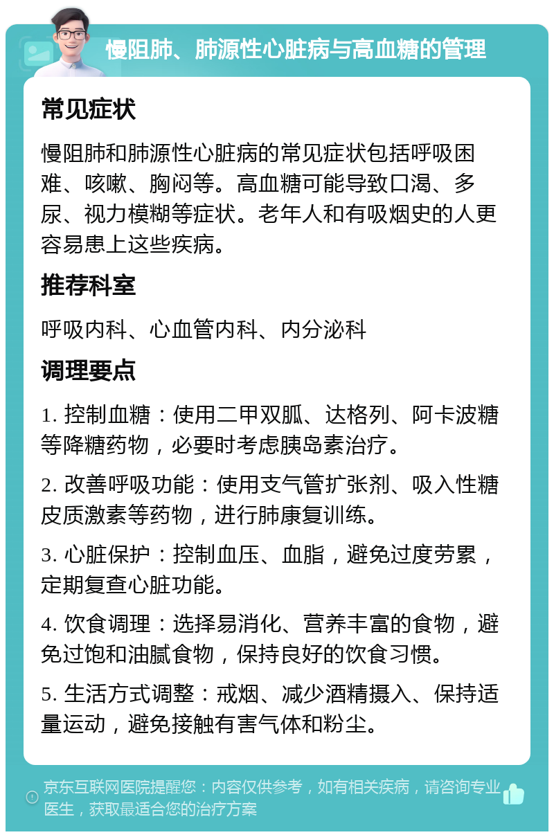 慢阻肺、肺源性心脏病与高血糖的管理 常见症状 慢阻肺和肺源性心脏病的常见症状包括呼吸困难、咳嗽、胸闷等。高血糖可能导致口渴、多尿、视力模糊等症状。老年人和有吸烟史的人更容易患上这些疾病。 推荐科室 呼吸内科、心血管内科、内分泌科 调理要点 1. 控制血糖：使用二甲双胍、达格列、阿卡波糖等降糖药物，必要时考虑胰岛素治疗。 2. 改善呼吸功能：使用支气管扩张剂、吸入性糖皮质激素等药物，进行肺康复训练。 3. 心脏保护：控制血压、血脂，避免过度劳累，定期复查心脏功能。 4. 饮食调理：选择易消化、营养丰富的食物，避免过饱和油腻食物，保持良好的饮食习惯。 5. 生活方式调整：戒烟、减少酒精摄入、保持适量运动，避免接触有害气体和粉尘。