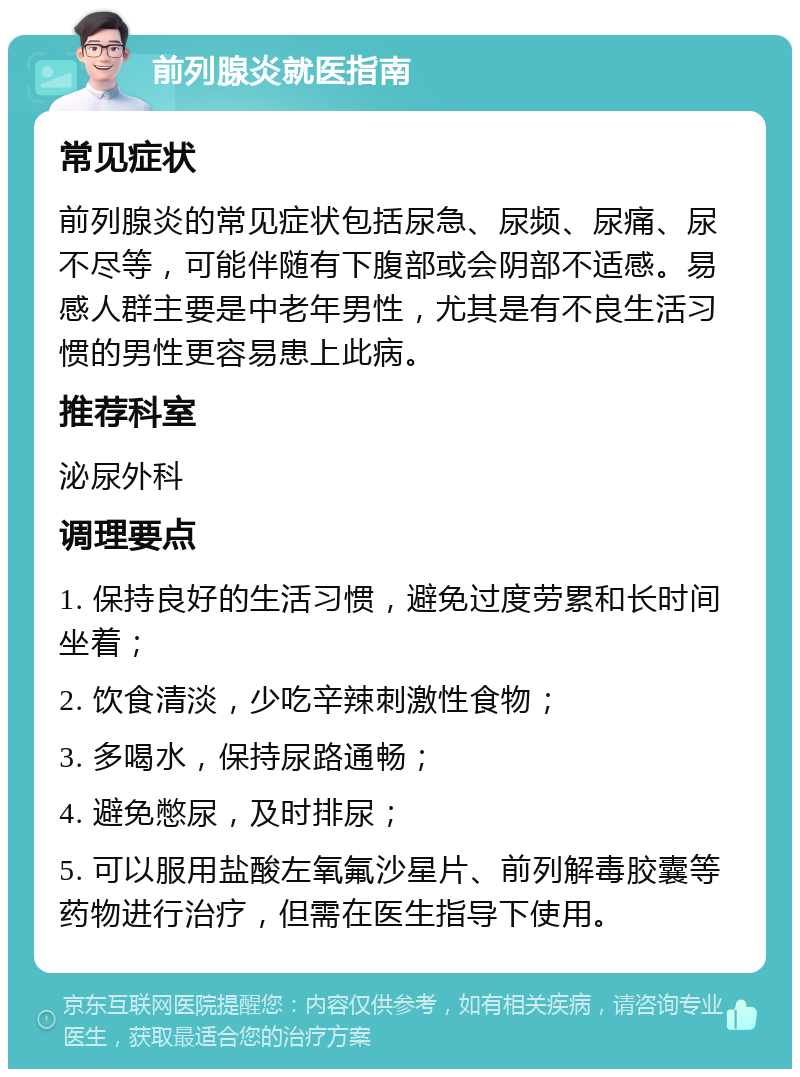 前列腺炎就医指南 常见症状 前列腺炎的常见症状包括尿急、尿频、尿痛、尿不尽等，可能伴随有下腹部或会阴部不适感。易感人群主要是中老年男性，尤其是有不良生活习惯的男性更容易患上此病。 推荐科室 泌尿外科 调理要点 1. 保持良好的生活习惯，避免过度劳累和长时间坐着； 2. 饮食清淡，少吃辛辣刺激性食物； 3. 多喝水，保持尿路通畅； 4. 避免憋尿，及时排尿； 5. 可以服用盐酸左氧氟沙星片、前列解毒胶囊等药物进行治疗，但需在医生指导下使用。