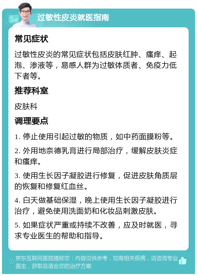 过敏性皮炎就医指南 常见症状 过敏性皮炎的常见症状包括皮肤红肿、瘙痒、起泡、渗液等，易感人群为过敏体质者、免疫力低下者等。 推荐科室 皮肤科 调理要点 1. 停止使用引起过敏的物质，如中药面膜粉等。 2. 外用地奈德乳膏进行局部治疗，缓解皮肤炎症和瘙痒。 3. 使用生长因子凝胶进行修复，促进皮肤角质层的恢复和修复红血丝。 4. 白天做基础保湿，晚上使用生长因子凝胶进行治疗，避免使用洗面奶和化妆品刺激皮肤。 5. 如果症状严重或持续不改善，应及时就医，寻求专业医生的帮助和指导。