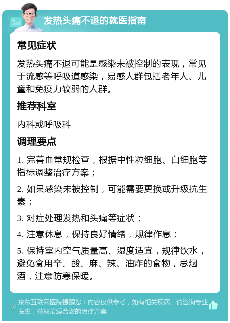 发热头痛不退的就医指南 常见症状 发热头痛不退可能是感染未被控制的表现，常见于流感等呼吸道感染，易感人群包括老年人、儿童和免疫力较弱的人群。 推荐科室 内科或呼吸科 调理要点 1. 完善血常规检查，根据中性粒细胞、白细胞等指标调整治疗方案； 2. 如果感染未被控制，可能需要更换或升级抗生素； 3. 对症处理发热和头痛等症状； 4. 注意休息，保持良好情绪，规律作息； 5. 保持室内空气质量高、湿度适宜，规律饮水，避免食用辛、酸、麻、辣、油炸的食物，忌烟酒，注意防寒保暖。