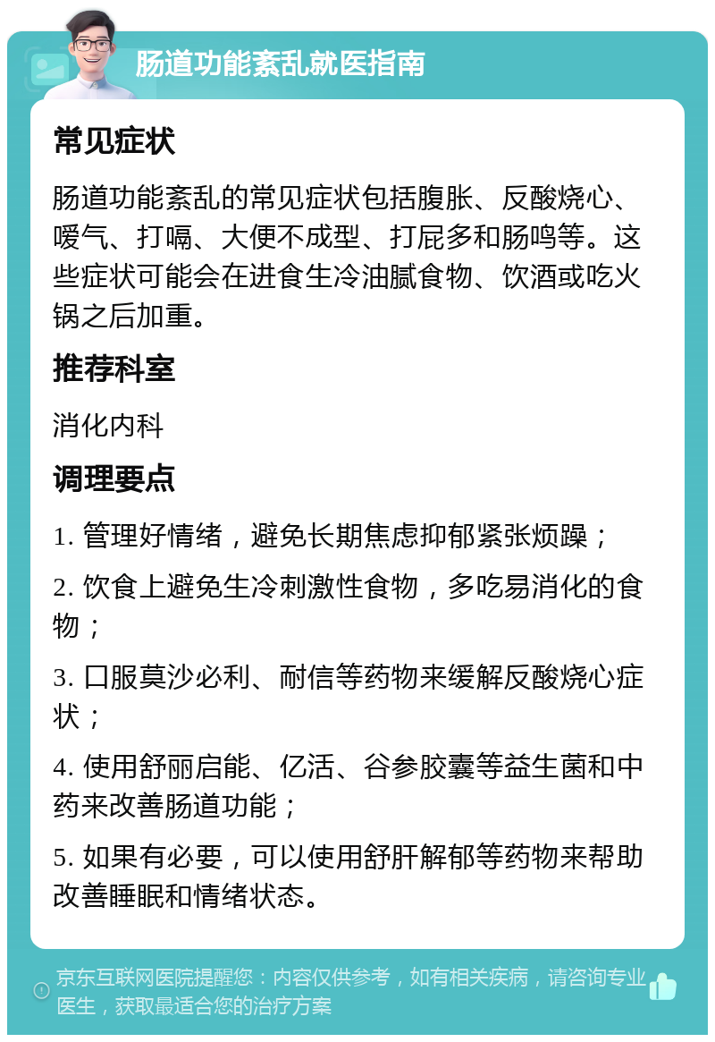 肠道功能紊乱就医指南 常见症状 肠道功能紊乱的常见症状包括腹胀、反酸烧心、嗳气、打嗝、大便不成型、打屁多和肠鸣等。这些症状可能会在进食生冷油腻食物、饮酒或吃火锅之后加重。 推荐科室 消化内科 调理要点 1. 管理好情绪，避免长期焦虑抑郁紧张烦躁； 2. 饮食上避免生冷刺激性食物，多吃易消化的食物； 3. 口服莫沙必利、耐信等药物来缓解反酸烧心症状； 4. 使用舒丽启能、亿活、谷参胶囊等益生菌和中药来改善肠道功能； 5. 如果有必要，可以使用舒肝解郁等药物来帮助改善睡眠和情绪状态。