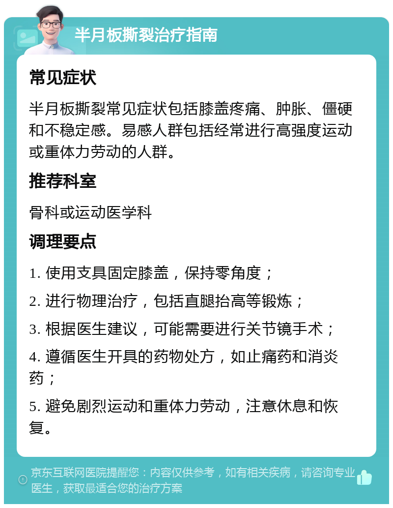 半月板撕裂治疗指南 常见症状 半月板撕裂常见症状包括膝盖疼痛、肿胀、僵硬和不稳定感。易感人群包括经常进行高强度运动或重体力劳动的人群。 推荐科室 骨科或运动医学科 调理要点 1. 使用支具固定膝盖，保持零角度； 2. 进行物理治疗，包括直腿抬高等锻炼； 3. 根据医生建议，可能需要进行关节镜手术； 4. 遵循医生开具的药物处方，如止痛药和消炎药； 5. 避免剧烈运动和重体力劳动，注意休息和恢复。