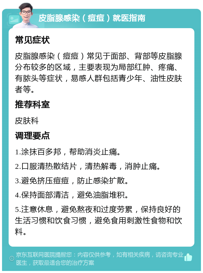 皮脂腺感染（痘痘）就医指南 常见症状 皮脂腺感染（痘痘）常见于面部、背部等皮脂腺分布较多的区域，主要表现为局部红肿、疼痛、有脓头等症状，易感人群包括青少年、油性皮肤者等。 推荐科室 皮肤科 调理要点 1.涂抹百多邦，帮助消炎止痛。 2.口服清热散结片，清热解毒，消肿止痛。 3.避免挤压痘痘，防止感染扩散。 4.保持面部清洁，避免油脂堆积。 5.注意休息，避免熬夜和过度劳累，保持良好的生活习惯和饮食习惯，避免食用刺激性食物和饮料。