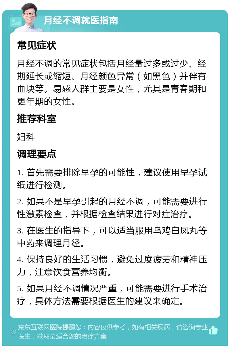 月经不调就医指南 常见症状 月经不调的常见症状包括月经量过多或过少、经期延长或缩短、月经颜色异常（如黑色）并伴有血块等。易感人群主要是女性，尤其是青春期和更年期的女性。 推荐科室 妇科 调理要点 1. 首先需要排除早孕的可能性，建议使用早孕试纸进行检测。 2. 如果不是早孕引起的月经不调，可能需要进行性激素检查，并根据检查结果进行对症治疗。 3. 在医生的指导下，可以适当服用乌鸡白凤丸等中药来调理月经。 4. 保持良好的生活习惯，避免过度疲劳和精神压力，注意饮食营养均衡。 5. 如果月经不调情况严重，可能需要进行手术治疗，具体方法需要根据医生的建议来确定。