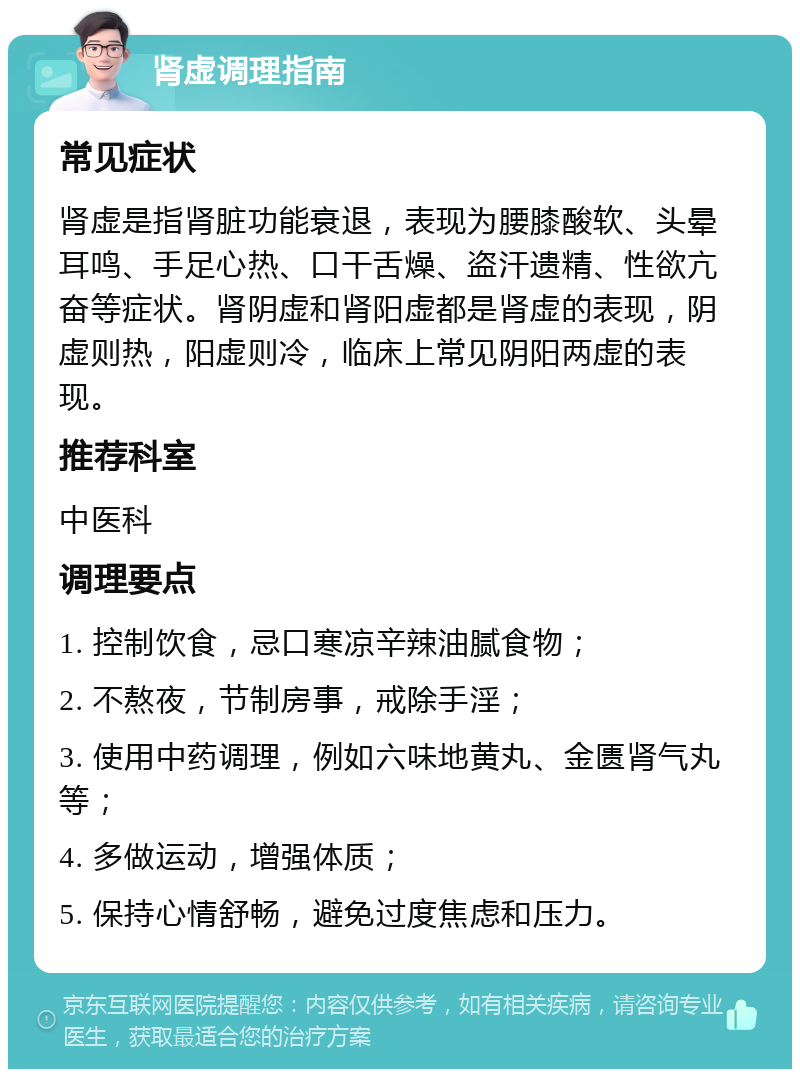 肾虚调理指南 常见症状 肾虚是指肾脏功能衰退，表现为腰膝酸软、头晕耳鸣、手足心热、口干舌燥、盗汗遗精、性欲亢奋等症状。肾阴虚和肾阳虚都是肾虚的表现，阴虚则热，阳虚则冷，临床上常见阴阳两虚的表现。 推荐科室 中医科 调理要点 1. 控制饮食，忌口寒凉辛辣油腻食物； 2. 不熬夜，节制房事，戒除手淫； 3. 使用中药调理，例如六味地黄丸、金匮肾气丸等； 4. 多做运动，增强体质； 5. 保持心情舒畅，避免过度焦虑和压力。