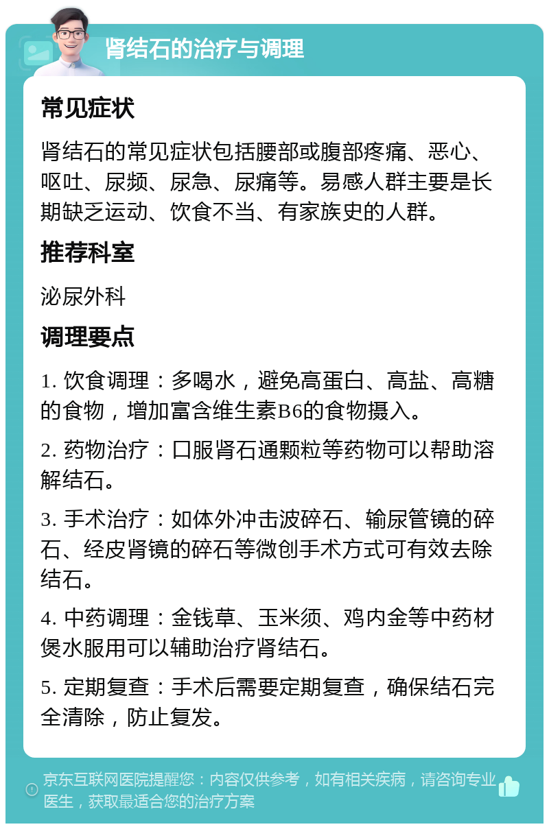 肾结石的治疗与调理 常见症状 肾结石的常见症状包括腰部或腹部疼痛、恶心、呕吐、尿频、尿急、尿痛等。易感人群主要是长期缺乏运动、饮食不当、有家族史的人群。 推荐科室 泌尿外科 调理要点 1. 饮食调理：多喝水，避免高蛋白、高盐、高糖的食物，增加富含维生素B6的食物摄入。 2. 药物治疗：口服肾石通颗粒等药物可以帮助溶解结石。 3. 手术治疗：如体外冲击波碎石、输尿管镜的碎石、经皮肾镜的碎石等微创手术方式可有效去除结石。 4. 中药调理：金钱草、玉米须、鸡内金等中药材煲水服用可以辅助治疗肾结石。 5. 定期复查：手术后需要定期复查，确保结石完全清除，防止复发。