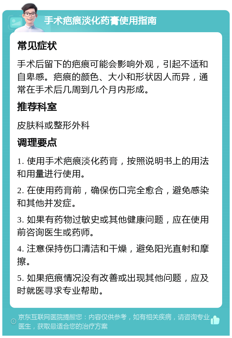 手术疤痕淡化药膏使用指南 常见症状 手术后留下的疤痕可能会影响外观，引起不适和自卑感。疤痕的颜色、大小和形状因人而异，通常在手术后几周到几个月内形成。 推荐科室 皮肤科或整形外科 调理要点 1. 使用手术疤痕淡化药膏，按照说明书上的用法和用量进行使用。 2. 在使用药膏前，确保伤口完全愈合，避免感染和其他并发症。 3. 如果有药物过敏史或其他健康问题，应在使用前咨询医生或药师。 4. 注意保持伤口清洁和干燥，避免阳光直射和摩擦。 5. 如果疤痕情况没有改善或出现其他问题，应及时就医寻求专业帮助。