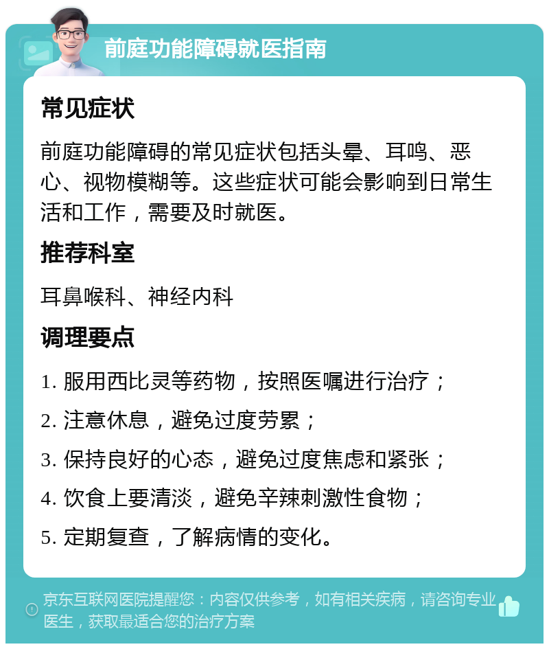 前庭功能障碍就医指南 常见症状 前庭功能障碍的常见症状包括头晕、耳鸣、恶心、视物模糊等。这些症状可能会影响到日常生活和工作，需要及时就医。 推荐科室 耳鼻喉科、神经内科 调理要点 1. 服用西比灵等药物，按照医嘱进行治疗； 2. 注意休息，避免过度劳累； 3. 保持良好的心态，避免过度焦虑和紧张； 4. 饮食上要清淡，避免辛辣刺激性食物； 5. 定期复查，了解病情的变化。