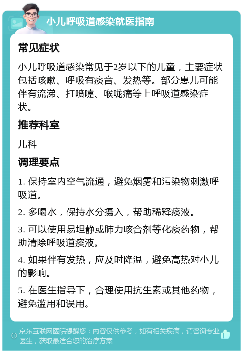 小儿呼吸道感染就医指南 常见症状 小儿呼吸道感染常见于2岁以下的儿童，主要症状包括咳嗽、呼吸有痰音、发热等。部分患儿可能伴有流涕、打喷嚏、喉咙痛等上呼吸道感染症状。 推荐科室 儿科 调理要点 1. 保持室内空气流通，避免烟雾和污染物刺激呼吸道。 2. 多喝水，保持水分摄入，帮助稀释痰液。 3. 可以使用易坦静或肺力咳合剂等化痰药物，帮助清除呼吸道痰液。 4. 如果伴有发热，应及时降温，避免高热对小儿的影响。 5. 在医生指导下，合理使用抗生素或其他药物，避免滥用和误用。