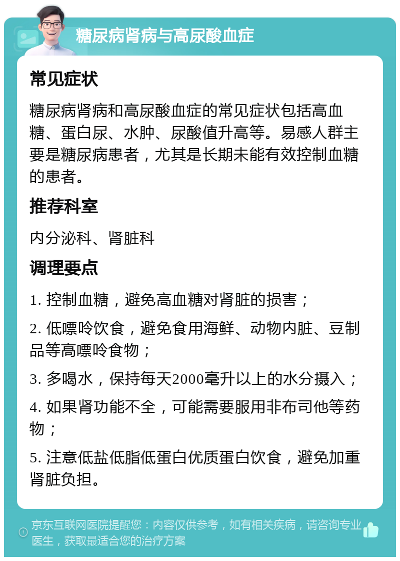 糖尿病肾病与高尿酸血症 常见症状 糖尿病肾病和高尿酸血症的常见症状包括高血糖、蛋白尿、水肿、尿酸值升高等。易感人群主要是糖尿病患者，尤其是长期未能有效控制血糖的患者。 推荐科室 内分泌科、肾脏科 调理要点 1. 控制血糖，避免高血糖对肾脏的损害； 2. 低嘌呤饮食，避免食用海鲜、动物内脏、豆制品等高嘌呤食物； 3. 多喝水，保持每天2000毫升以上的水分摄入； 4. 如果肾功能不全，可能需要服用非布司他等药物； 5. 注意低盐低脂低蛋白优质蛋白饮食，避免加重肾脏负担。