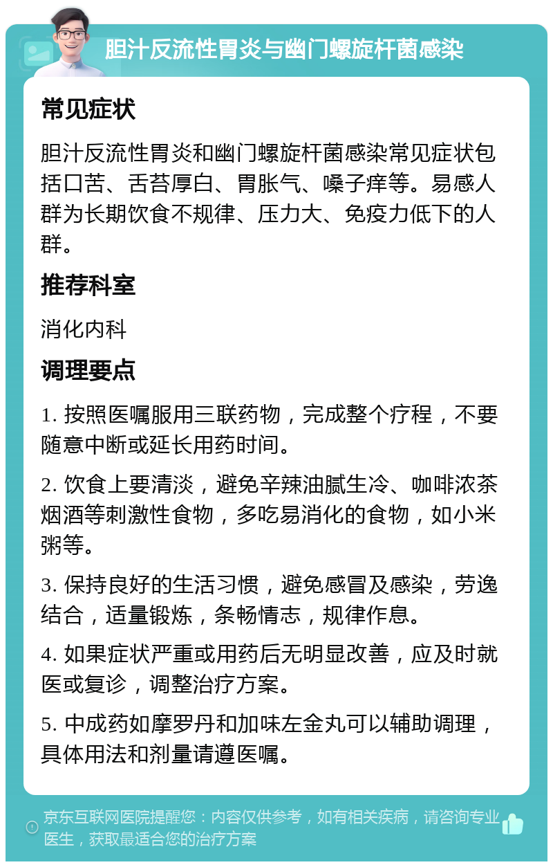 胆汁反流性胃炎与幽门螺旋杆菌感染 常见症状 胆汁反流性胃炎和幽门螺旋杆菌感染常见症状包括口苦、舌苔厚白、胃胀气、嗓子痒等。易感人群为长期饮食不规律、压力大、免疫力低下的人群。 推荐科室 消化内科 调理要点 1. 按照医嘱服用三联药物，完成整个疗程，不要随意中断或延长用药时间。 2. 饮食上要清淡，避免辛辣油腻生冷、咖啡浓茶烟酒等刺激性食物，多吃易消化的食物，如小米粥等。 3. 保持良好的生活习惯，避免感冒及感染，劳逸结合，适量锻炼，条畅情志，规律作息。 4. 如果症状严重或用药后无明显改善，应及时就医或复诊，调整治疗方案。 5. 中成药如摩罗丹和加味左金丸可以辅助调理，具体用法和剂量请遵医嘱。