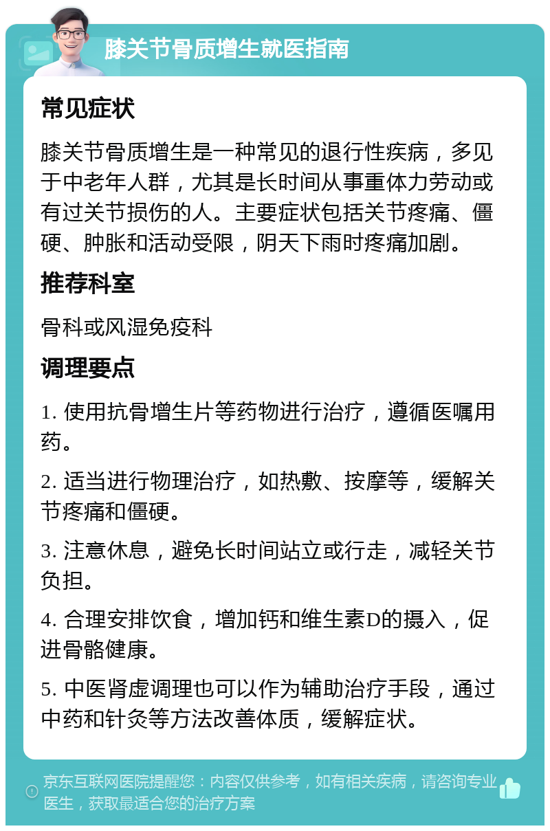 膝关节骨质增生就医指南 常见症状 膝关节骨质增生是一种常见的退行性疾病，多见于中老年人群，尤其是长时间从事重体力劳动或有过关节损伤的人。主要症状包括关节疼痛、僵硬、肿胀和活动受限，阴天下雨时疼痛加剧。 推荐科室 骨科或风湿免疫科 调理要点 1. 使用抗骨增生片等药物进行治疗，遵循医嘱用药。 2. 适当进行物理治疗，如热敷、按摩等，缓解关节疼痛和僵硬。 3. 注意休息，避免长时间站立或行走，减轻关节负担。 4. 合理安排饮食，增加钙和维生素D的摄入，促进骨骼健康。 5. 中医肾虚调理也可以作为辅助治疗手段，通过中药和针灸等方法改善体质，缓解症状。