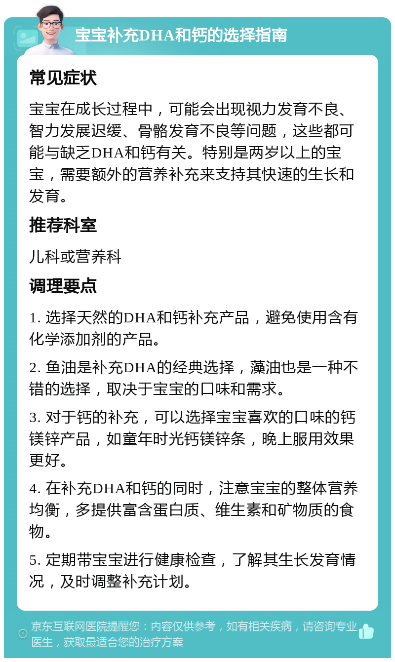 宝宝补充DHA和钙的选择指南 常见症状 宝宝在成长过程中，可能会出现视力发育不良、智力发展迟缓、骨骼发育不良等问题，这些都可能与缺乏DHA和钙有关。特别是两岁以上的宝宝，需要额外的营养补充来支持其快速的生长和发育。 推荐科室 儿科或营养科 调理要点 1. 选择天然的DHA和钙补充产品，避免使用含有化学添加剂的产品。 2. 鱼油是补充DHA的经典选择，藻油也是一种不错的选择，取决于宝宝的口味和需求。 3. 对于钙的补充，可以选择宝宝喜欢的口味的钙镁锌产品，如童年时光钙镁锌条，晚上服用效果更好。 4. 在补充DHA和钙的同时，注意宝宝的整体营养均衡，多提供富含蛋白质、维生素和矿物质的食物。 5. 定期带宝宝进行健康检查，了解其生长发育情况，及时调整补充计划。