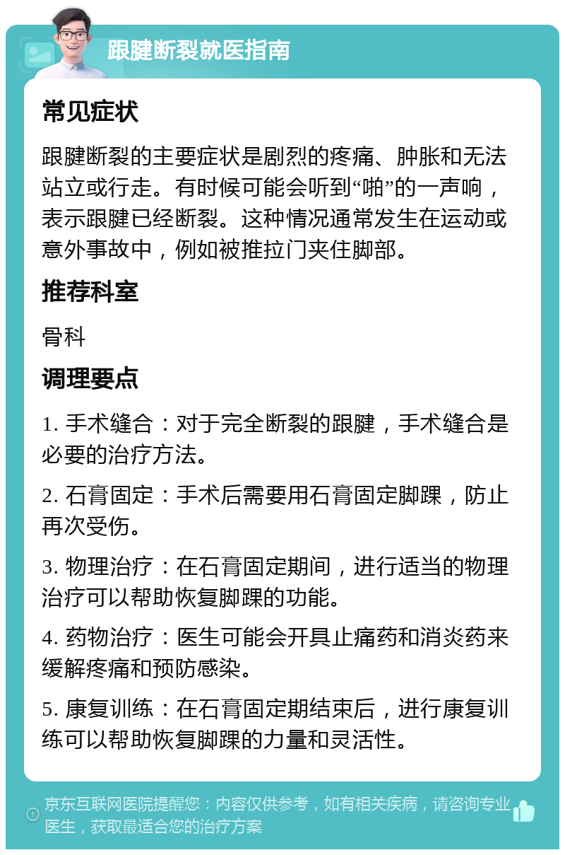 跟腱断裂就医指南 常见症状 跟腱断裂的主要症状是剧烈的疼痛、肿胀和无法站立或行走。有时候可能会听到“啪”的一声响，表示跟腱已经断裂。这种情况通常发生在运动或意外事故中，例如被推拉门夹住脚部。 推荐科室 骨科 调理要点 1. 手术缝合：对于完全断裂的跟腱，手术缝合是必要的治疗方法。 2. 石膏固定：手术后需要用石膏固定脚踝，防止再次受伤。 3. 物理治疗：在石膏固定期间，进行适当的物理治疗可以帮助恢复脚踝的功能。 4. 药物治疗：医生可能会开具止痛药和消炎药来缓解疼痛和预防感染。 5. 康复训练：在石膏固定期结束后，进行康复训练可以帮助恢复脚踝的力量和灵活性。